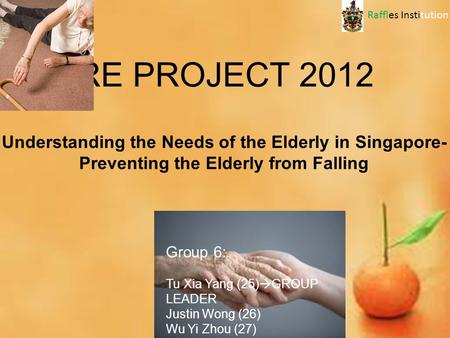 RE PROJECT 2012 Group 6: Tu Xia Yang (25)  GROUP LEADER Justin Wong (26) Wu Yi Zhou (27) Yong How Zhi (28) Understanding the Needs of the Elderly in Singapore-