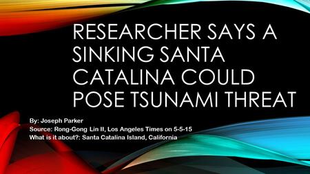 RESEARCHER SAYS A SINKING SANTA CATALINA COULD POSE TSUNAMI THREAT By: Joseph Parker Source: Rong-Gong Lin II, Los Angeles Times on 5-5-15 What is it about?: