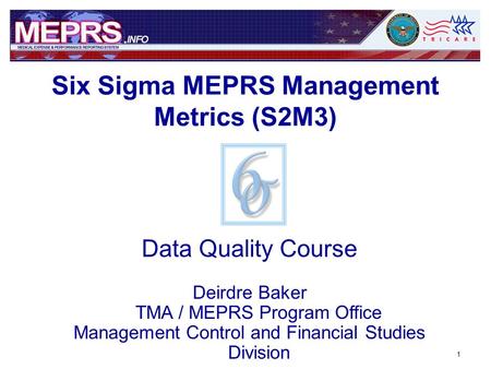 1 Data Quality Course Deirdre Baker TMA / MEPRS Program Office Management Control and Financial Studies Division Six Sigma MEPRS Management Metrics (S2M3)