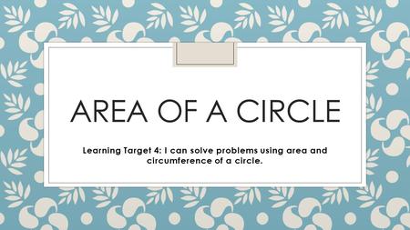 AREA OF A CIRCLE Learning Target 4: I can solve problems using area and circumference of a circle.