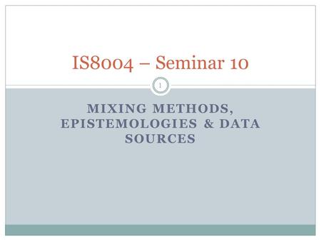 MIXING METHODS, EPISTEMOLOGIES & DATA SOURCES 1 IS8004 – Seminar 10.