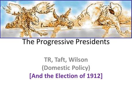 The Progressive Presidents TR, Taft, Wilson (Domestic Policy) [And the Election of 1912]