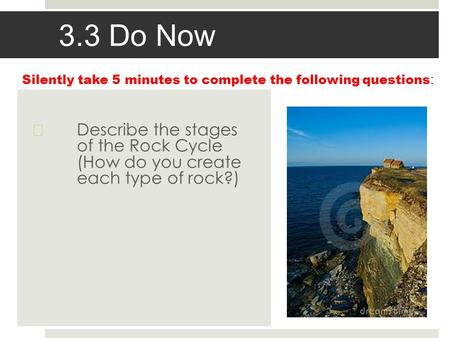 3.3 Do Now  Describe the stages of the Rock Cycle (How do you create each type of rock?) Silently take 5 minutes to complete the following questions :