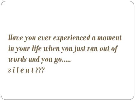 Have you ever experienced a moment in your life when you just ran out of words and you go..... s i l e n t ???