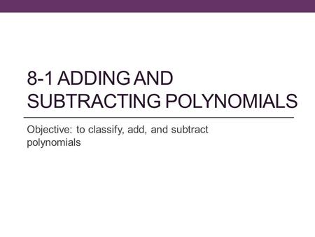 8-1 ADDING AND SUBTRACTING POLYNOMIALS Objective: to classify, add, and subtract polynomials.