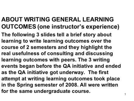 1 ABOUT WRITING GENERAL LEARNING OUTCOMES (one instructor’s experience) The following 3 slides tell a brief story about learning to write learning outcomes.