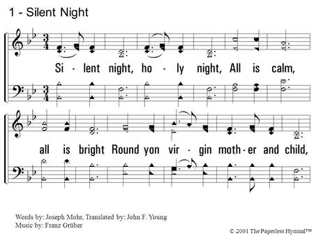 1. Silent night, holy night, All is calm, all is bright Round yon virgin mother and child, Holy Infant so tender and mild, Sleep in heavenly peace, Sleep.