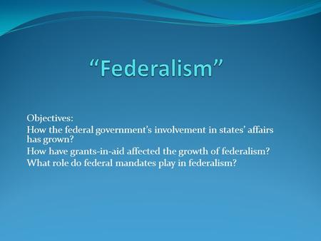 Objectives: How the federal government’s involvement in states’ affairs has grown? How have grants-in-aid affected the growth of federalism? What role.