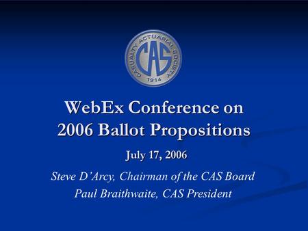 WebEx Conference on 2006 Ballot Propositions July 17, 2006 Steve D’Arcy, Chairman of the CAS Board Paul Braithwaite, CAS President.