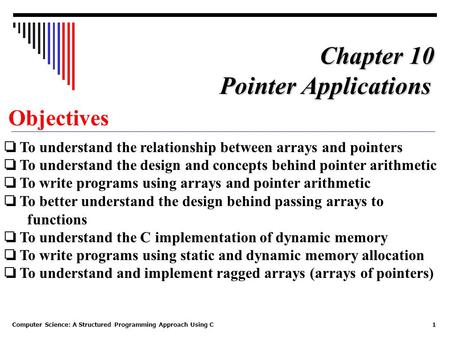 Computer Science: A Structured Programming Approach Using C1 Objectives ❏ To understand the relationship between arrays and pointers ❏ To understand the.