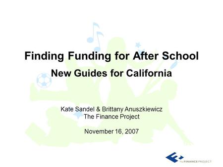 Kate Sandel & Brittany Anuszkiewicz The Finance Project November 16, 2007 Finding Funding for After School New Guides for California.