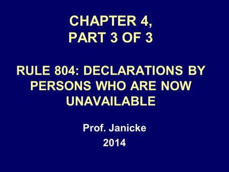 CHAPTER 4, PART 3 OF 3 RULE 804: DECLARATIONS BY PERSONS WHO ARE NOW UNAVAILABLE Prof. Janicke 2014.