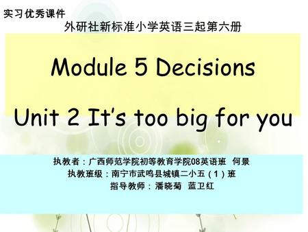 外研社新标准小学英语三起第六册 Module 5 Decisions Unit 2 It’s too big for you 执教者：广西师范学院初等教育学院 08 英语班 何景 执教班级：南宁市武鸣县城镇二小五（ 1 ）班 指导教师： 潘晓菊 蓝卫红 实习优秀课件.