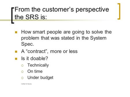 From the customer’s perspective the SRS is: How smart people are going to solve the problem that was stated in the System Spec. A “contract”, more or less.