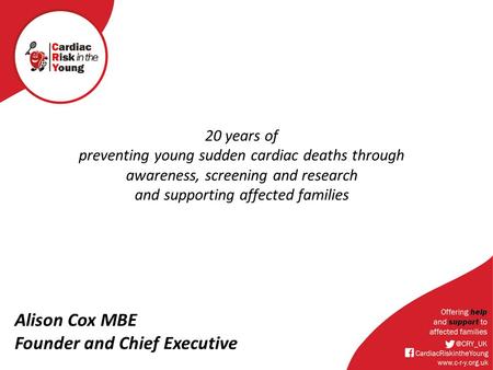 20 years of preventing young sudden cardiac deaths through awareness, screening and research and supporting affected families Alison Cox MBE Founder and.