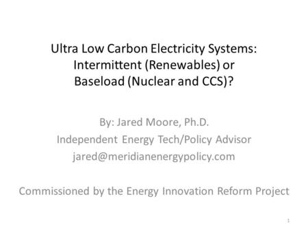 Ultra Low Carbon Electricity Systems: Intermittent (Renewables) or Baseload (Nuclear and CCS)? By: Jared Moore, Ph.D. Independent Energy Tech/Policy Advisor.