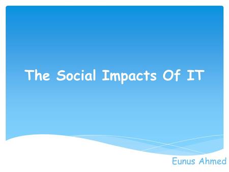 The Social Impacts Of IT Eunus Ahmed. In the present days much more people use internet to talk and communicate with each other rather than actually meeting.