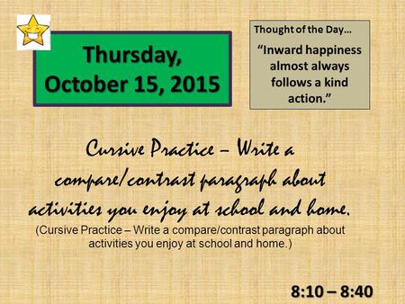 8:10 – 8:40 Thursday, October 15, 2015 Thought of the Day… “Inward happiness almost always follows a kind action.” Cursive Practice – Write a compare/contrast.