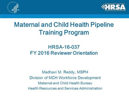 Maternal and Child Health Pipeline Training Program HRSA-16-037 FY 2016 Reviewer Orientation Madhavi M. Reddy, MSPH Division of MCH Workforce Development.