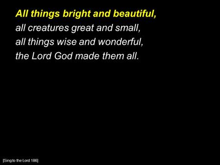 All things bright and beautiful, all creatures great and small, all things wise and wonderful, the Lord God made them all. [Sing to the Lord 186]