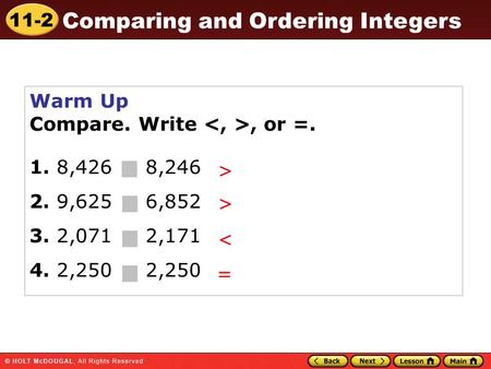 11-2 Comparing and Ordering Integers Warm Up Compare. Write, or =. 1. 8,426 8,246 2. 9,625 6,852 3. 2,071 2,171 4. 2,250 2,250 > > < =