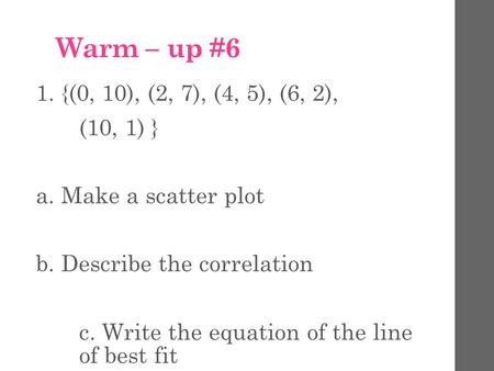 Warm – up #6 1. {(0, 10), (2, 7), (4, 5), (6, 2), (10, 1) } a. Make a scatter plot b. Describe the correlation c. Write the equation of the line of best.