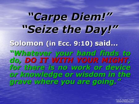 “Carpe Diem!” “Seize the Day!” Solomon (in Ecc. 9:10) said… “Whatever your hand finds to do, DO IT WITH YOUR MIGHT, for there is no work or device or knowledge.