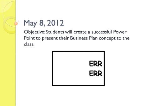 May 8, 2012 Objective: Students will create a successful Power Point to present their Business Plan concept to the class.