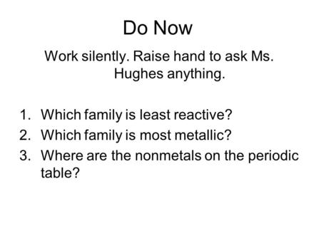 Do Now Work silently. Raise hand to ask Ms. Hughes anything. 1.Which family is least reactive? 2.Which family is most metallic? 3.Where are the nonmetals.