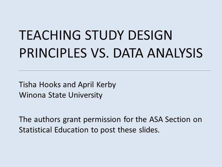 TEACHING STUDY DESIGN PRINCIPLES VS. DATA ANALYSIS Tisha Hooks and April Kerby Winona State University The authors grant permission for the ASA Section.