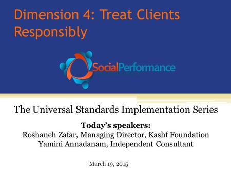 Dimension 4: Treat Clients Responsibly Today’s speakers: Roshaneh Zafar, Managing Director, Kashf Foundation Yamini Annadanam, Independent Consultant The.