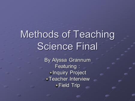 Methods of Teaching Science Final By Alyssa Grannum Featuring : Inquiry Project Teacher Interview Field Trip.