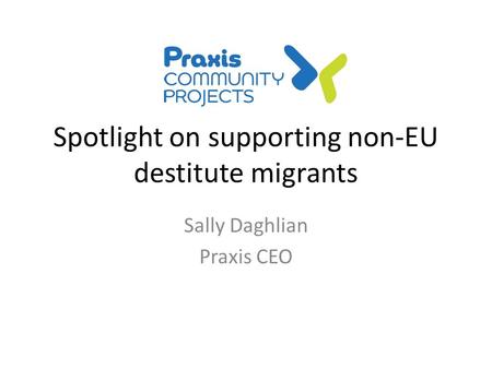 Spotlight on supporting non-EU destitute migrants Sally Daghlian Praxis CEO.