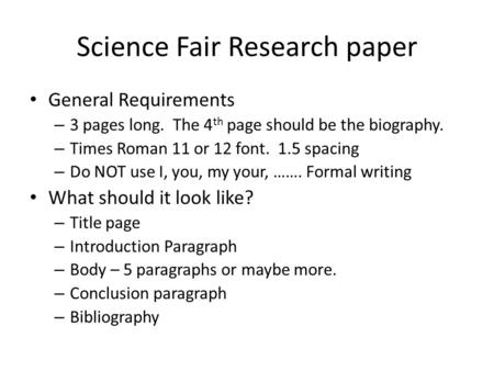 Science Fair Research paper General Requirements – 3 pages long. The 4 th page should be the biography. – Times Roman 11 or 12 font. 1.5 spacing – Do NOT.