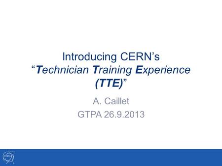 Introducing CERN’s “Technician Training Experience (TTE)” A. Caillet GTPA 26.9.2013.