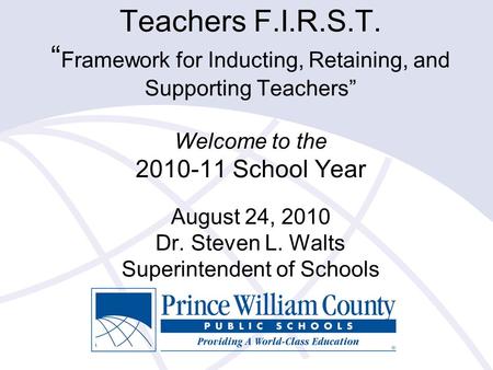 Teachers F.I.R.S.T. “ Framework for Inducting, Retaining, and Supporting Teachers” Welcome to the 2010-11 School Year August 24, 2010 Dr. Steven L. Walts.