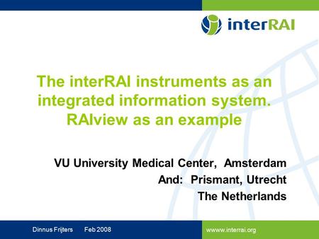 Wwww.interrai.org Dinnus Frijters Feb 2008 VU University Medical Center, Amsterdam And: Prismant, Utrecht The Netherlands The interRAI instruments as an.