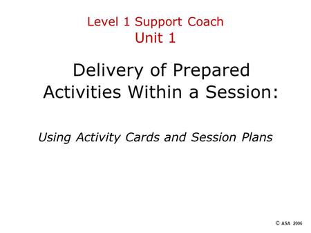 Level 1 Support Coach Unit 1 Delivery of Prepared Activities Within a Session: Using Activity Cards and Session Plans © ASA 2006.