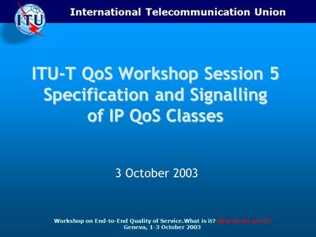 International Telecommunication Union Workshop on End-to-End Quality of Service.What is it? How do we get it? Geneva, 1-3 October 2003 ITU-T QoS Workshop.