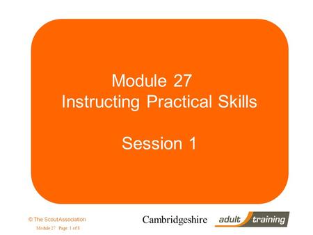 © The Scout Association Module 27 Page: 1 of 8 Cambridgeshire Module 27 Instructing Practical Skills Session 1.