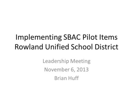 Implementing SBAC Pilot Items Rowland Unified School District Leadership Meeting November 6, 2013 Brian Huff.