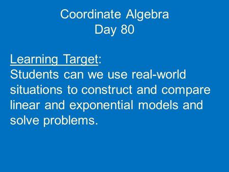 Coordinate Algebra Day 80 Learning Target: Students can we use real-world situations to construct and compare linear and exponential models and solve problems.