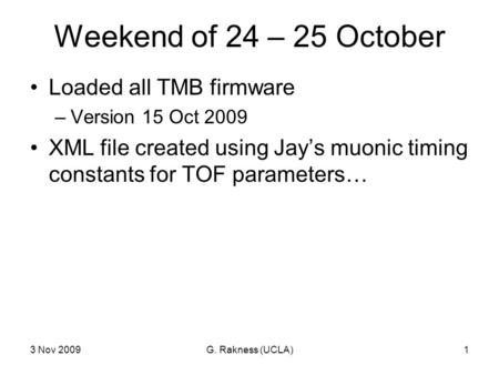 3 Nov 2009G. Rakness (UCLA)1 Weekend of 24 – 25 October Loaded all TMB firmware –Version 15 Oct 2009 XML file created using Jay’s muonic timing constants.