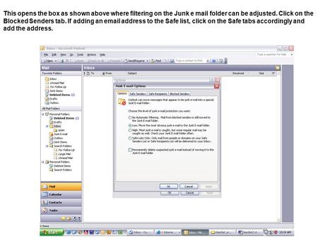 This opens the box as shown above where filtering on the Junk e mail folder can be adjusted. Click on the Blocked Senders tab. If adding an email address.