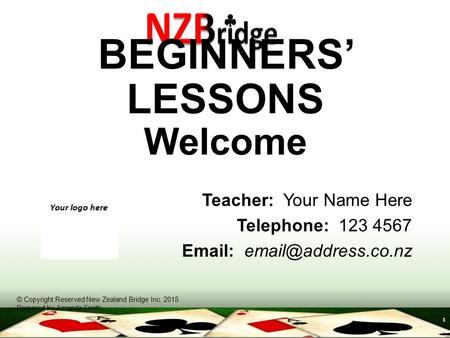 1 BEGINNERS’ LESSONS Welcome Teacher: Your Name Here Telephone: 123 4567   © Copyright Reserved New Zealand Bridge Inc. 2015 Prepared.