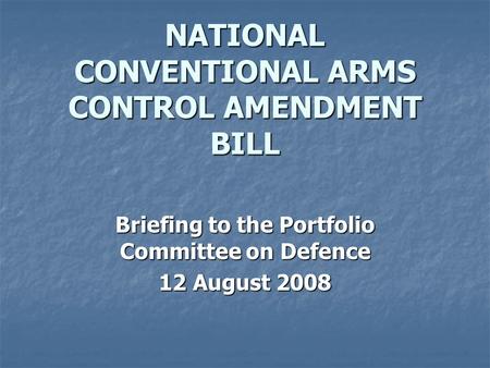 NATIONAL CONVENTIONAL ARMS CONTROL AMENDMENT BILL Briefing to the Portfolio Committee on Defence 12 August 2008.