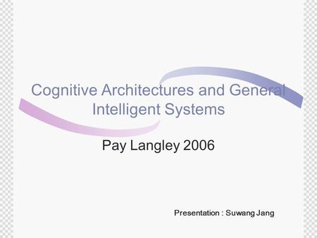 Cognitive Architectures and General Intelligent Systems Pay Langley 2006 Presentation : Suwang Jang.