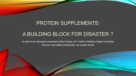 PROTEIN SUPPLEMENTS: A BUILDING BLOCK FOR DISASTER ? An open forum discussion presented by Robin Dowdy, B.S. Health & Wellness (Kaplan University) And.