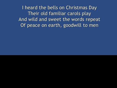 I heard the bells on Christmas Day Their old familiar carols play And wild and sweet the words repeat Of peace on earth, goodwill to men.