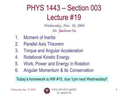 Wednesday, Nov. 10, 2004PHYS 1443-003, Fall 2004 Dr. Jaehoon Yu 1 1.Moment of Inertia 2.Parallel Axis Theorem 3.Torque and Angular Acceleration 4.Rotational.